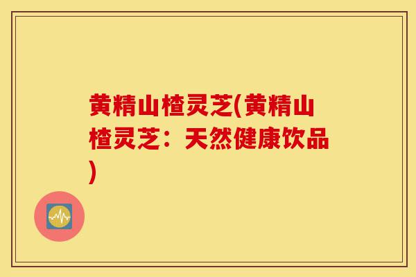 黄精山楂灵芝(黄精山楂灵芝:天然健康饮品)-第1张图片-灵芝之家 黄精山楂灵芝(黄精山楂灵芝:天然健康饮品)-第1张图片-灵芝之家