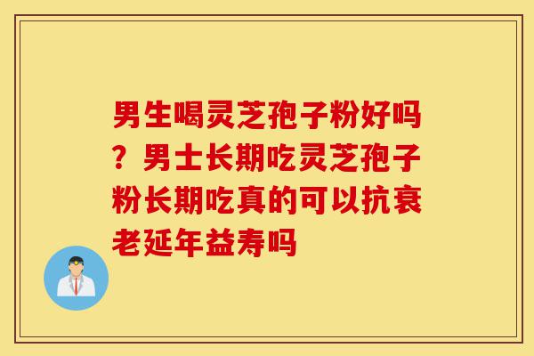 男生喝灵芝孢子粉好吗？男士长期吃灵芝孢子粉长期吃真的可以抗衰老延年益寿吗-第1张图片-灵芝之家