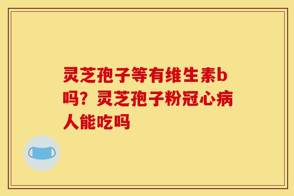 灵芝孢子等有维生素b吗？灵芝孢子粉冠心病人能吃吗-第1张图片-灵芝之家