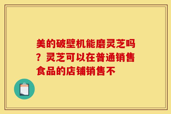 美的破壁机能磨灵芝吗?灵芝可以在普通销售食品的店铺销售不-第1张图片-灵芝之家 美的破壁机能磨灵芝吗?灵芝可以在普通销售食品的店铺销售不-第1张图片-灵芝之家