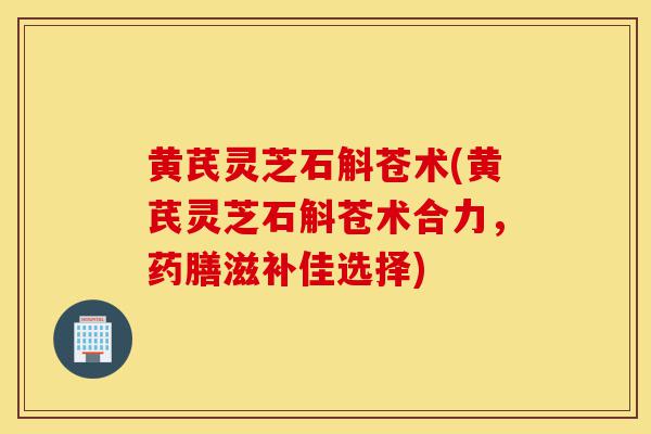 黄芪灵芝石斛苍术(黄芪灵芝石斛苍术合力,药膳滋补佳选择)-第1张图片-灵芝之家 黄芪灵芝石斛苍术(黄芪灵芝石斛苍术合力,药膳滋补佳选择)-第1张图片-灵芝之家