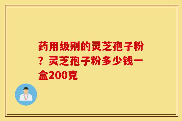 药用级别的灵芝孢子粉？灵芝孢子粉多少钱一盒200克-第1张图片-灵芝之家