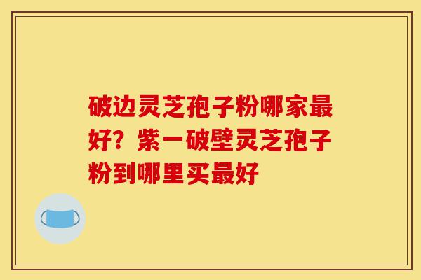 破边灵芝孢子粉哪家最好？紫一破壁灵芝孢子粉到哪里买最好-第1张图片-灵芝之家