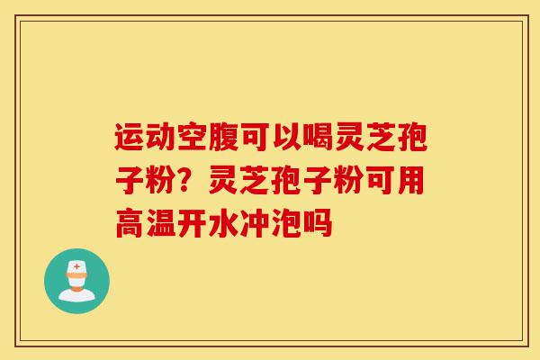 运动空腹可以喝灵芝孢子粉？灵芝孢子粉可用高温开水冲泡吗-第1张图片-灵芝之家