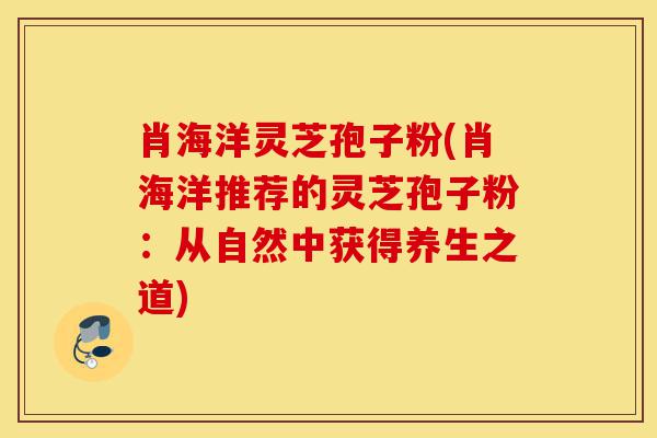 肖海洋灵芝孢子粉(肖海洋推荐的灵芝孢子粉:从自然中获得养生之道)-第1张图片-灵芝之家 肖海洋灵芝孢子粉(肖海洋推荐的灵芝孢子粉:从自然中获得养生之道)-第1张图片-灵芝之家