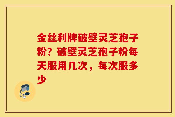 金丝利牌破壁灵芝孢子粉？破壁灵芝孢子粉每天服用几次，每次服多少-第1张图片-灵芝之家