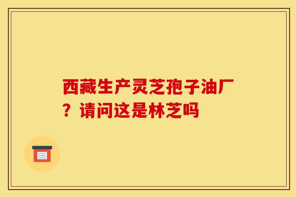 西藏生产灵芝孢子油厂?请问这是林芝吗-第1张图片-灵芝之家 西藏生产灵芝孢子油厂?请问这是林芝吗-第1张图片-灵芝之家