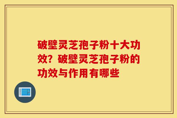 破壁灵芝孢子粉十大功效？破壁灵芝孢子粉的功效与作用有哪些-第1张图片-灵芝之家