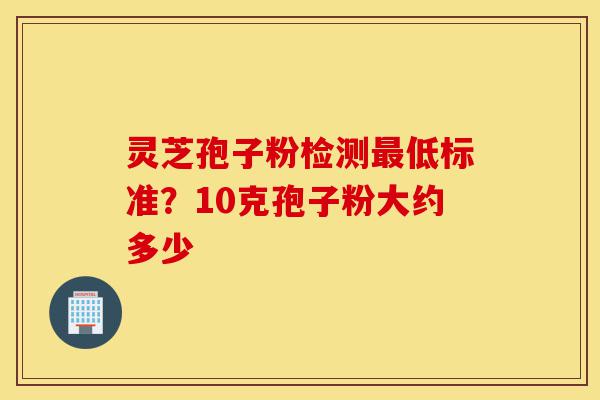 灵芝孢子粉检测最低标准?10克孢子粉大约多少-第1张图片-灵芝之家 灵芝孢子粉检测最低标准?10克孢子粉大约多少-第1张图片-灵芝之家
