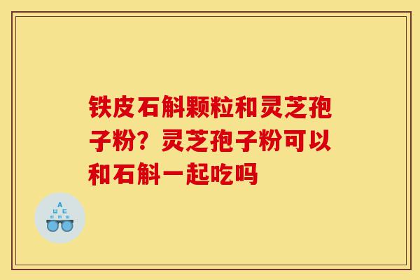 铁皮石斛颗粒和灵芝孢子粉？灵芝孢子粉可以和石斛一起吃吗-第1张图片-灵芝之家