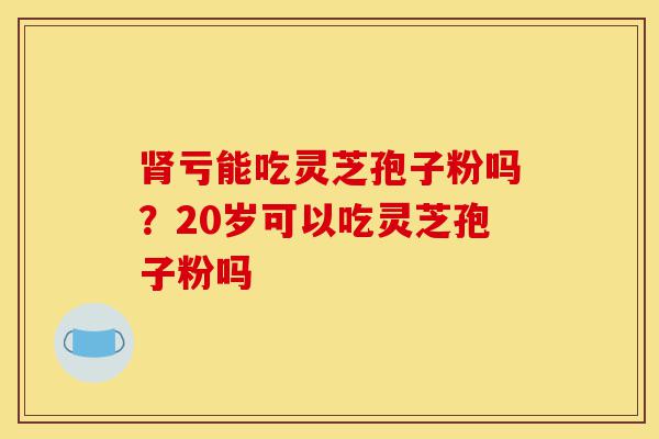 肾亏能吃灵芝孢子粉吗?20岁可以吃灵芝孢子粉吗-第1张图片-灵芝之家 肾亏能吃灵芝孢子粉吗?20岁可以吃灵芝孢子粉吗-第1张图片-灵芝之家