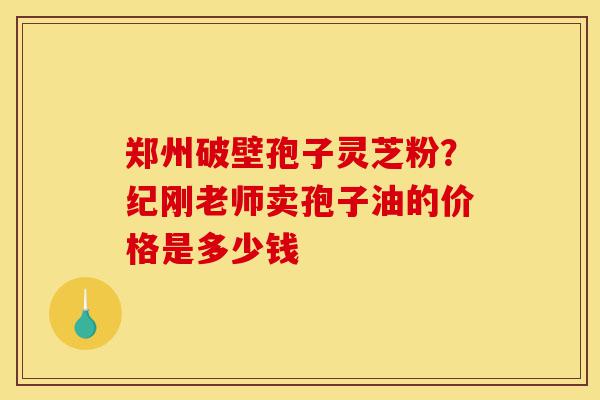 郑州破壁孢子灵芝粉？纪刚老师卖孢子油的价格是多少钱-第1张图片-灵芝之家