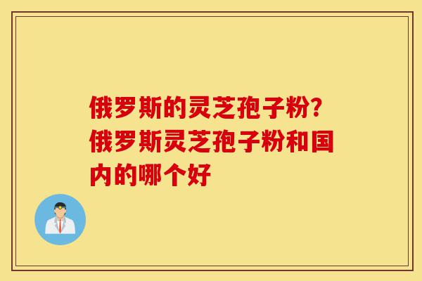 俄罗斯的灵芝孢子粉?俄罗斯灵芝孢子粉和国内的哪个好-第1张图片-灵芝之家 俄罗斯的灵芝孢子粉?俄罗斯灵芝孢子粉和国内的哪个好-第1张图片-灵芝之家