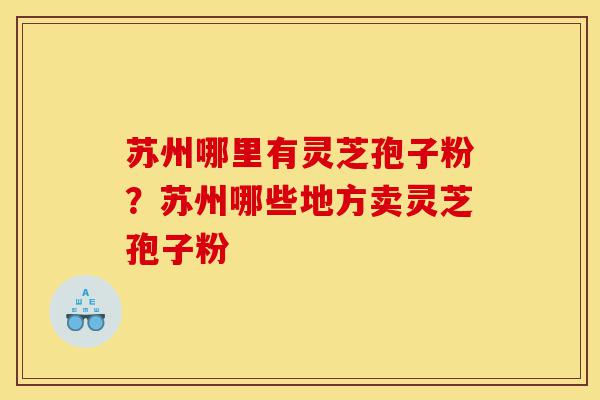 苏州哪里有灵芝孢子粉？苏州哪些地方卖灵芝孢子粉-第1张图片-灵芝之家