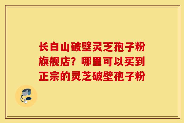 长白山破壁灵芝孢子粉旗舰店?哪里可以买到正宗的灵芝破壁孢子粉-第1张图片-灵芝之家 长白山破壁灵芝孢子粉旗舰店?哪里可以买到正宗的灵芝破壁孢子粉-第1张图片-灵芝之家