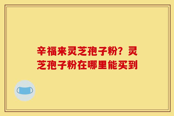 辛福来灵芝孢子粉?灵芝孢子粉在哪里能买到-第1张图片-灵芝之家 辛福来灵芝孢子粉?灵芝孢子粉在哪里能买到-第1张图片-灵芝之家