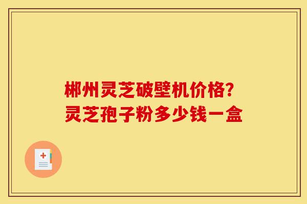 郴州灵芝破壁机价格?灵芝孢子粉多少钱一盒-第1张图片-灵芝之家 郴州灵芝破壁机价格?灵芝孢子粉多少钱一盒-第1张图片-灵芝之家