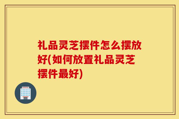 礼品灵芝摆件怎么摆放好(如何放置礼品灵芝摆件最好)-第1张图片-灵芝之家 礼品灵芝摆件怎么摆放好(如何放置礼品灵芝摆件最好)-第1张图片-灵芝之家