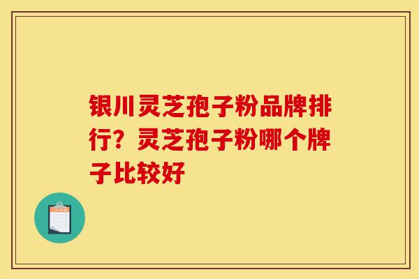银川灵芝孢子粉品牌排行？灵芝孢子粉哪个牌子比较好-第1张图片-灵芝之家