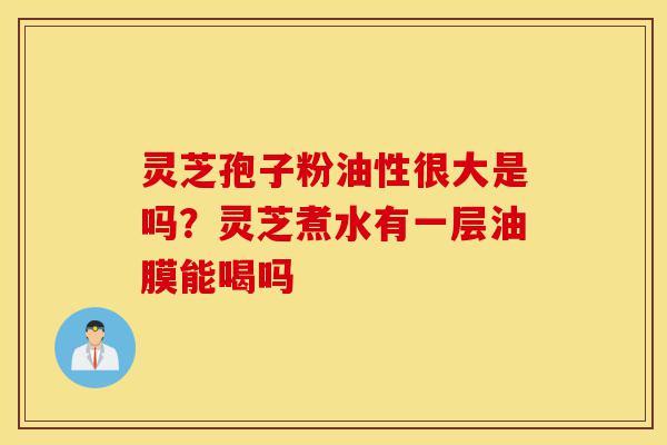 灵芝孢子粉油性很大是吗?灵芝煮水有一层油膜能喝吗-第1张图片-灵芝之家 灵芝孢子粉油性很大是吗?灵芝煮水有一层油膜能喝吗-第1张图片-灵芝之家