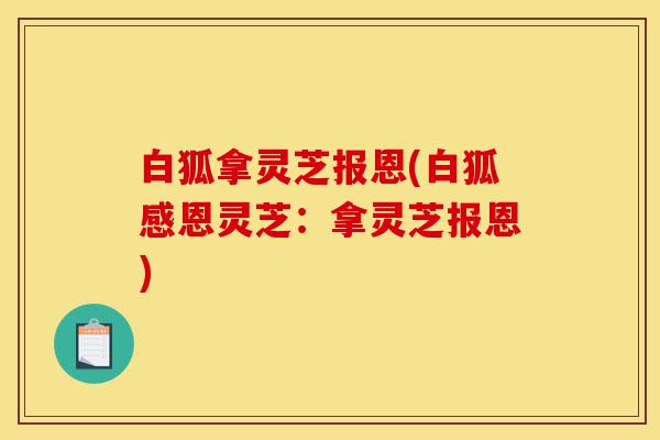 白狐拿灵芝报恩(白狐感恩灵芝:拿灵芝报恩)-第1张图片-灵芝之家 白狐拿灵芝报恩(白狐感恩灵芝:拿灵芝报恩)-第1张图片-灵芝之家