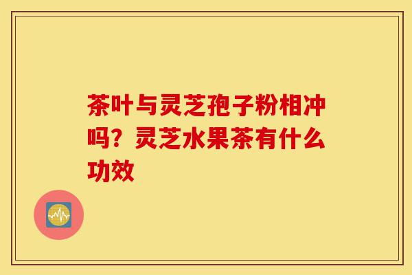 茶叶与灵芝孢子粉相冲吗?灵芝水果茶有什么功效-第1张图片-灵芝之家 茶叶与灵芝孢子粉相冲吗?灵芝水果茶有什么功效-第1张图片-灵芝之家