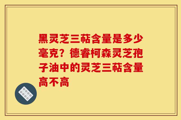 黑灵芝三萜含量是多少毫克?德睿柯森灵芝孢子油中的灵芝三萜含量高不高-第1张图片-灵芝之家 黑灵芝三萜含量是多少毫克?德睿柯森灵芝孢子油中的灵芝三萜含量高不高-第1张图片-灵芝之家