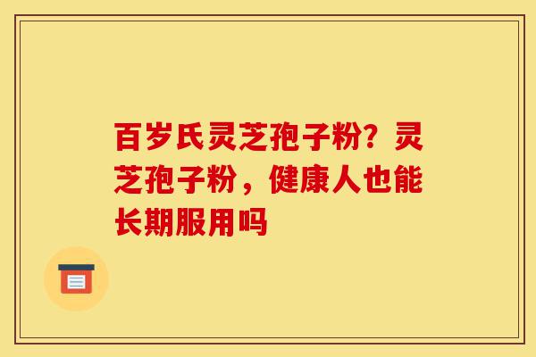 百岁氏灵芝孢子粉？灵芝孢子粉，健康人也能长期服用吗-第1张图片-灵芝之家