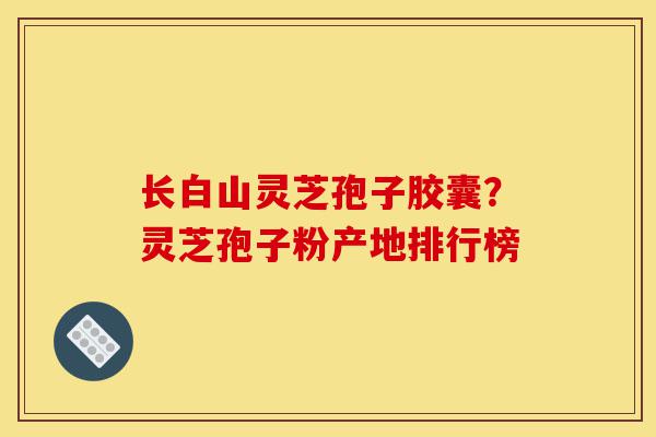 长白山灵芝孢子胶囊？灵芝孢子粉产地排行榜-第1张图片-灵芝之家
