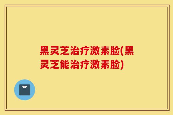 黑灵芝治疗激素脸(黑灵芝能治疗激素脸)-第1张图片-灵芝之家 黑灵芝治疗激素脸(黑灵芝能治疗激素脸)-第1张图片-灵芝之家