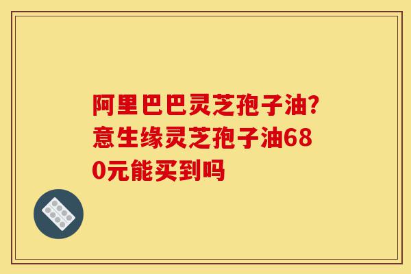 阿里巴巴灵芝孢子油?意生缘灵芝孢子油680元能买到吗-第1张图片-灵芝之家 阿里巴巴灵芝孢子油?意生缘灵芝孢子油680元能买到吗-第1张图片-灵芝之家