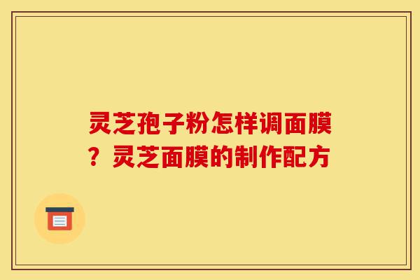 灵芝孢子粉怎样调面膜?灵芝面膜的制作配方-第1张图片-灵芝之家 灵芝孢子粉怎样调面膜?灵芝面膜的制作配方-第1张图片-灵芝之家