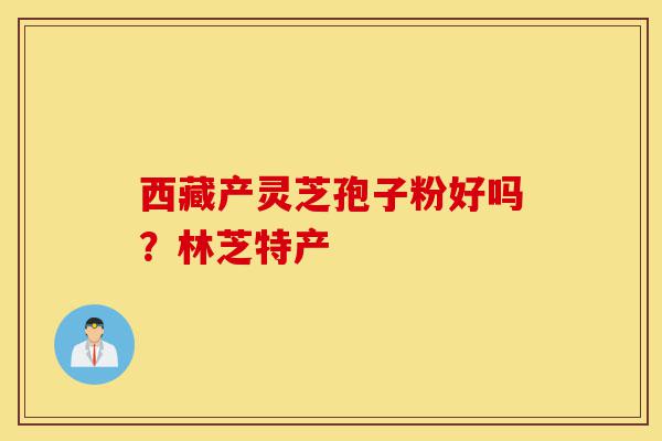西藏产灵芝孢子粉好吗?林芝特产-第1张图片-灵芝之家 西藏产灵芝孢子粉好吗?林芝特产-第1张图片-灵芝之家