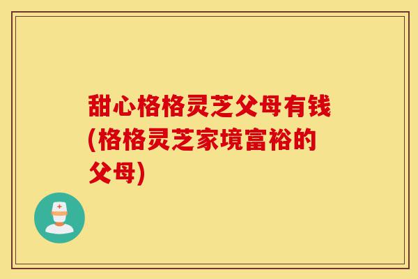 甜心格格灵芝父母有钱(格格灵芝家境富裕的父母)-第1张图片-灵芝之家 甜心格格灵芝父母有钱(格格灵芝家境富裕的父母)-第1张图片-灵芝之家