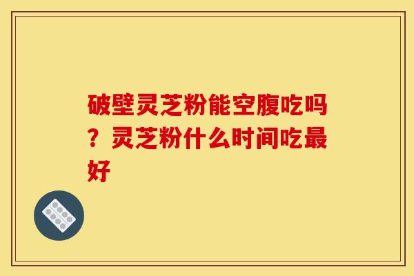 破壁灵芝粉能空腹吃吗?灵芝粉什么时间吃最好-第1张图片-灵芝之家 破壁灵芝粉能空腹吃吗?灵芝粉什么时间吃最好-第1张图片-灵芝之家