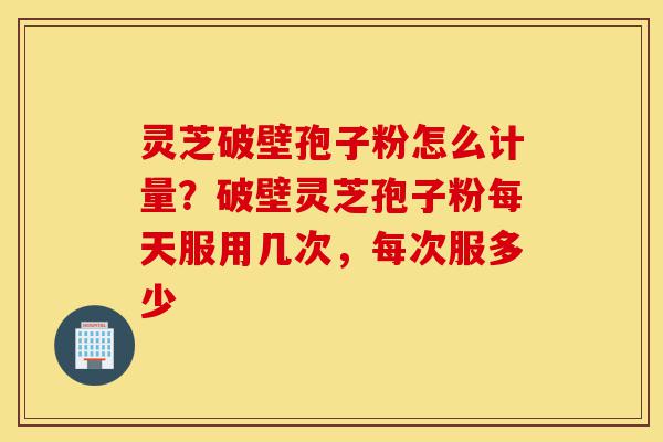 灵芝破壁孢子粉怎么计量?破壁灵芝孢子粉每天服用几次,每次服多少-第1张图片-灵芝之家 灵芝破壁孢子粉怎么计量?破壁灵芝孢子粉每天服用几次,每次服多少-第1张图片-灵芝之家