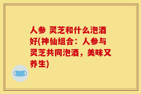 人参 灵芝和什么泡酒好(神仙组合:人参与灵芝共同泡酒,美味又养生)-第1张图片-灵芝之家 人参 灵芝和什么泡酒好(神仙组合:人参与灵芝共同泡酒,美味又养生)-第1张图片-灵芝之家