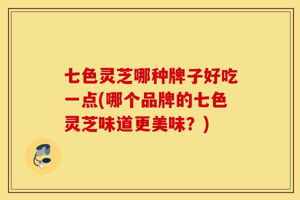 七色灵芝哪种牌子好吃一点(哪个品牌的七色灵芝味道更美味?)-第1张图片-灵芝之家 七色灵芝哪种牌子好吃一点(哪个品牌的七色灵芝味道更美味?)-第1张图片-灵芝之家