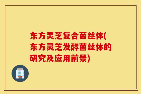 东方灵芝复合菌丝体(东方灵芝发酵菌丝体的研究及应用前景)-第1张图片-灵芝之家 东方灵芝复合菌丝体(东方灵芝发酵菌丝体的研究及应用前景)-第1张图片-灵芝之家