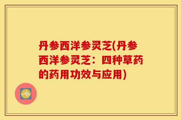丹参西洋参灵芝(丹参西洋参灵芝：四种草药的药用功效与应用)-第1张图片-灵芝之家