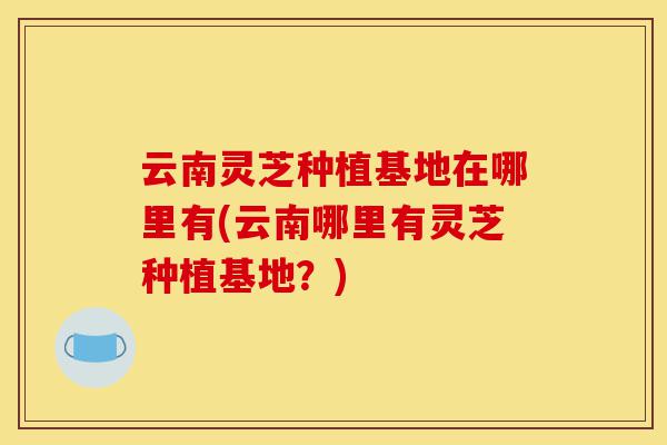 云南灵芝种植基地在哪里有(云南哪里有灵芝种植基地?)-第1张图片-灵芝之家 云南灵芝种植基地在哪里有(云南哪里有灵芝种植基地?)-第1张图片-灵芝之家