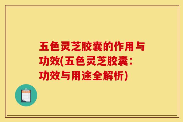 五色灵芝胶囊的作用与功效(五色灵芝胶囊：功效与用途全解析)-第1张图片-灵芝之家