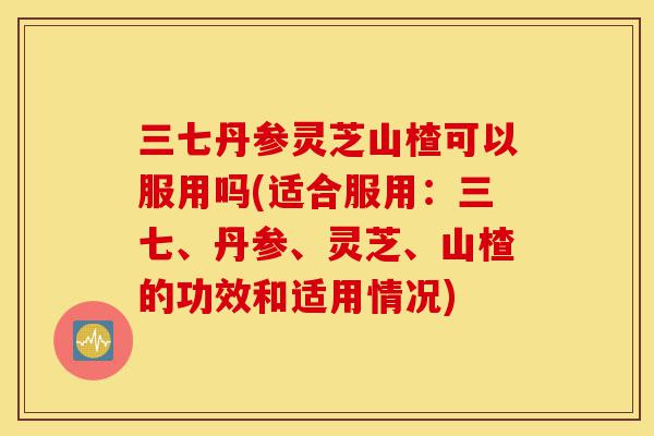 三七丹参灵芝山楂可以服用吗(适合服用:三七、丹参、灵芝、山楂的功效和适用情况)-第1张图片-灵芝之家 三七丹参灵芝山楂可以服用吗(适合服用:三七、丹参、灵芝、山楂的功效和适用情况)-第1张图片-灵芝之家