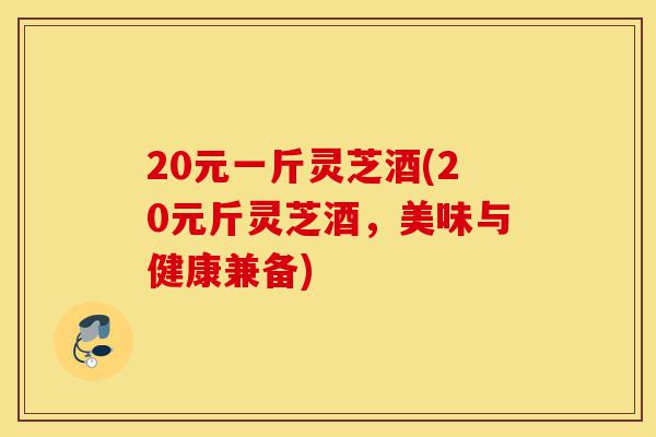 20元一斤灵芝酒(20元斤灵芝酒,美味与健康兼备)-第1张图片-灵芝之家 20元一斤灵芝酒(20元斤灵芝酒,美味与健康兼备)-第1张图片-灵芝之家