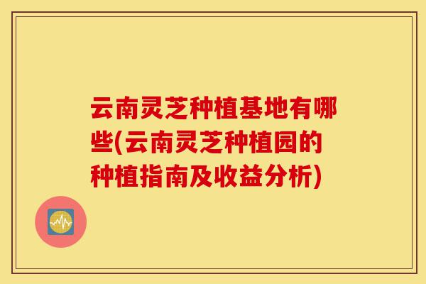 云南灵芝种植基地有哪些(云南灵芝种植园的种植指南及收益分析)-第1张图片-灵芝之家 云南灵芝种植基地有哪些(云南灵芝种植园的种植指南及收益分析)-第1张图片-灵芝之家