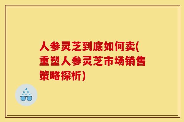 人参灵芝到底如何卖(重塑人参灵芝市场销售策略探析)-第1张图片-灵芝之家 人参灵芝到底如何卖(重塑人参灵芝市场销售策略探析)-第1张图片-灵芝之家