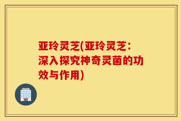 亚玲灵芝(亚玲灵芝:深入探究神奇灵菌的功效与作用)-第1张图片-灵芝之家 亚玲灵芝(亚玲灵芝:深入探究神奇灵菌的功效与作用)-第1张图片-灵芝之家