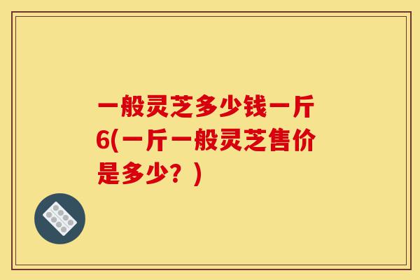 一般灵芝多少钱一斤 6(一斤一般灵芝售价是多少?)-第1张图片-灵芝之家 一般灵芝多少钱一斤 6(一斤一般灵芝售价是多少?)-第1张图片-灵芝之家