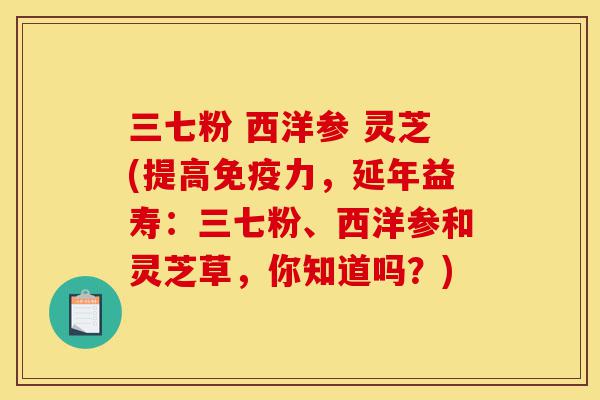 三七粉 西洋参 灵芝(提高免疫力,延年益寿:三七粉、西洋参和灵芝草,你知道吗?)-第1张图片-灵芝之家 三七粉 西洋参 灵芝(提高免疫力,延年益寿:三七粉、西洋参和灵芝草,你知道吗?)-第1张图片-灵芝之家