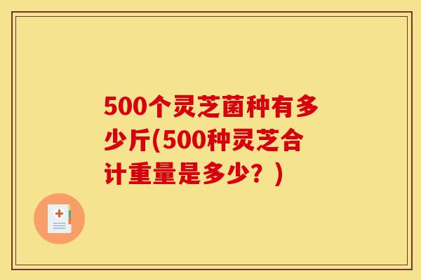500个灵芝菌种有多少斤(500种灵芝合计重量是多少?)-第1张图片-灵芝之家 500个灵芝菌种有多少斤(500种灵芝合计重量是多少?)-第1张图片-灵芝之家